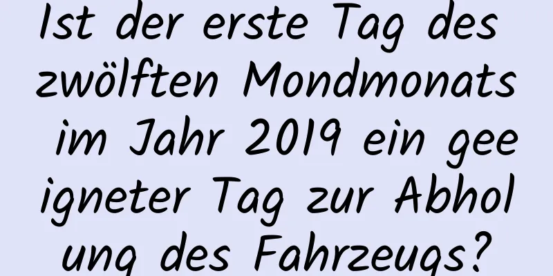 Ist der erste Tag des zwölften Mondmonats im Jahr 2019 ein geeigneter Tag zur Abholung des Fahrzeugs?