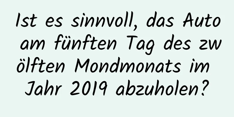 Ist es sinnvoll, das Auto am fünften Tag des zwölften Mondmonats im Jahr 2019 abzuholen?