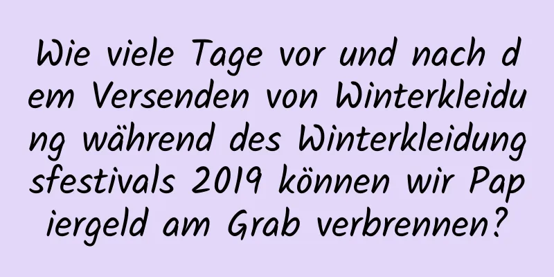 Wie viele Tage vor und nach dem Versenden von Winterkleidung während des Winterkleidungsfestivals 2019 können wir Papiergeld am Grab verbrennen?