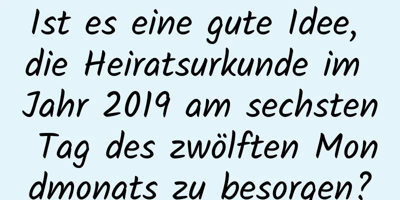 Ist es eine gute Idee, die Heiratsurkunde im Jahr 2019 am sechsten Tag des zwölften Mondmonats zu besorgen?