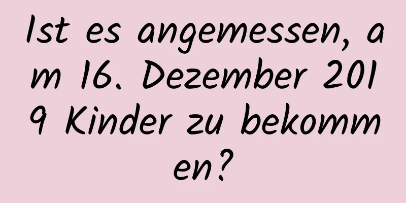 Ist es angemessen, am 16. Dezember 2019 Kinder zu bekommen?