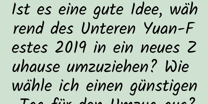 Ist es eine gute Idee, während des Unteren Yuan-Festes 2019 in ein neues Zuhause umzuziehen? Wie wähle ich einen günstigen Tag für den Umzug aus?