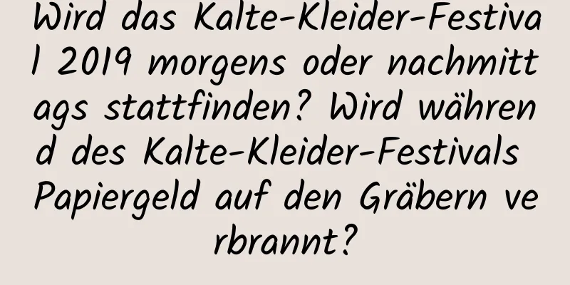 Wird das Kalte-Kleider-Festival 2019 morgens oder nachmittags stattfinden? Wird während des Kalte-Kleider-Festivals Papiergeld auf den Gräbern verbrannt?