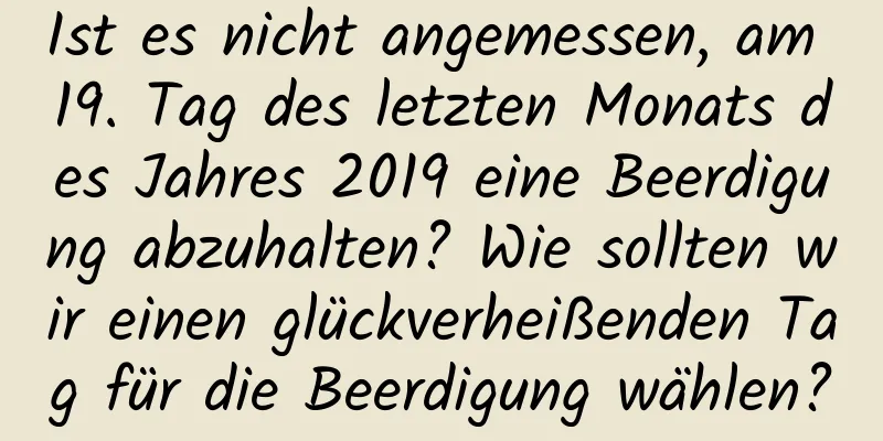 Ist es nicht angemessen, am 19. Tag des letzten Monats des Jahres 2019 eine Beerdigung abzuhalten? Wie sollten wir einen glückverheißenden Tag für die Beerdigung wählen?