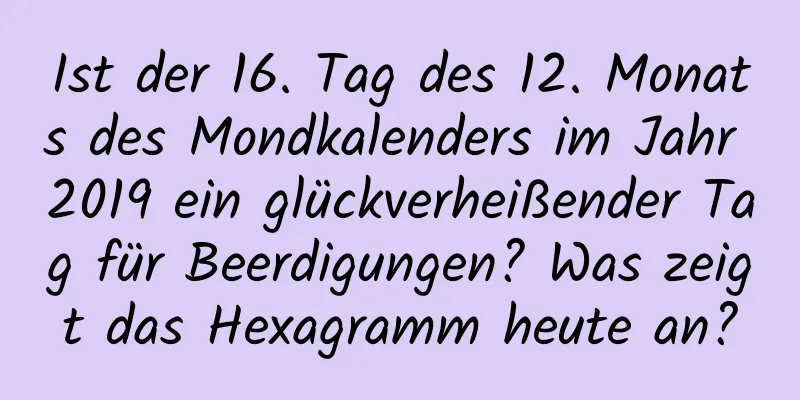 Ist der 16. Tag des 12. Monats des Mondkalenders im Jahr 2019 ein glückverheißender Tag für Beerdigungen? Was zeigt das Hexagramm heute an?