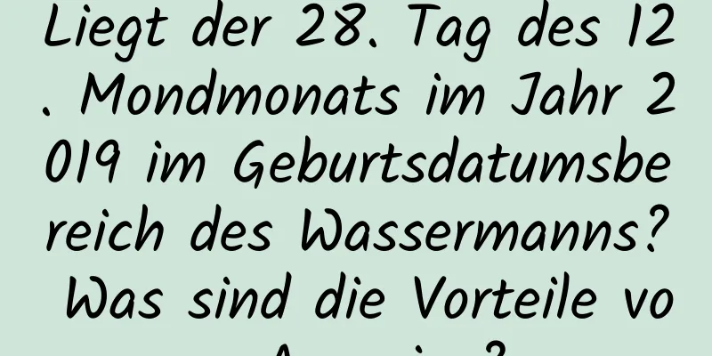 Liegt der 28. Tag des 12. Mondmonats im Jahr 2019 im Geburtsdatumsbereich des Wassermanns? Was sind die Vorteile von Aquarius?