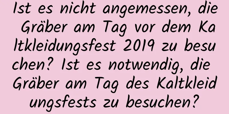 Ist es nicht angemessen, die Gräber am Tag vor dem Kaltkleidungsfest 2019 zu besuchen? Ist es notwendig, die Gräber am Tag des Kaltkleidungsfests zu besuchen?