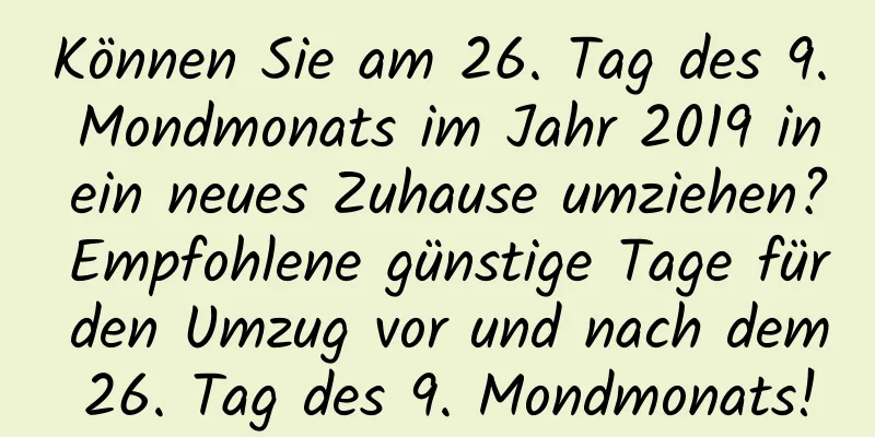 Können Sie am 26. Tag des 9. Mondmonats im Jahr 2019 in ein neues Zuhause umziehen? Empfohlene günstige Tage für den Umzug vor und nach dem 26. Tag des 9. Mondmonats!