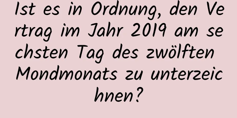 Ist es in Ordnung, den Vertrag im Jahr 2019 am sechsten Tag des zwölften Mondmonats zu unterzeichnen?