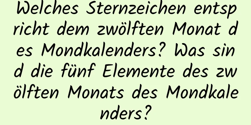 Welches Sternzeichen entspricht dem zwölften Monat des Mondkalenders? Was sind die fünf Elemente des zwölften Monats des Mondkalenders?