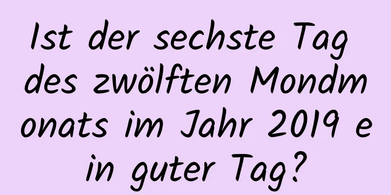 Ist der sechste Tag des zwölften Mondmonats im Jahr 2019 ein guter Tag?