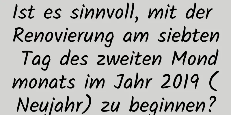 Ist es sinnvoll, mit der Renovierung am siebten Tag des zweiten Mondmonats im Jahr 2019 (Neujahr) zu beginnen?