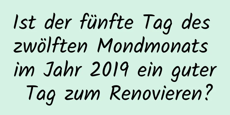 Ist der fünfte Tag des zwölften Mondmonats im Jahr 2019 ein guter Tag zum Renovieren?