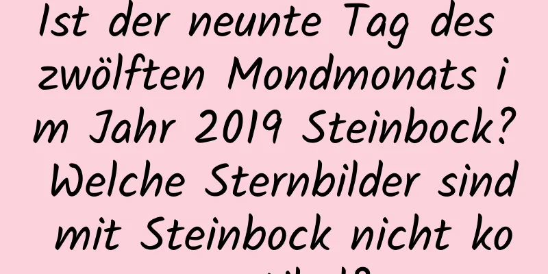 Ist der neunte Tag des zwölften Mondmonats im Jahr 2019 Steinbock? Welche Sternbilder sind mit Steinbock nicht kompatibel?