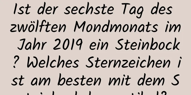 Ist der sechste Tag des zwölften Mondmonats im Jahr 2019 ein Steinbock? Welches Sternzeichen ist am besten mit dem Steinbock kompatibel?