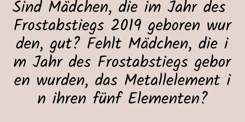 Sind Mädchen, die im Jahr des Frostabstiegs 2019 geboren wurden, gut? Fehlt Mädchen, die im Jahr des Frostabstiegs geboren wurden, das Metallelement in ihren fünf Elementen?