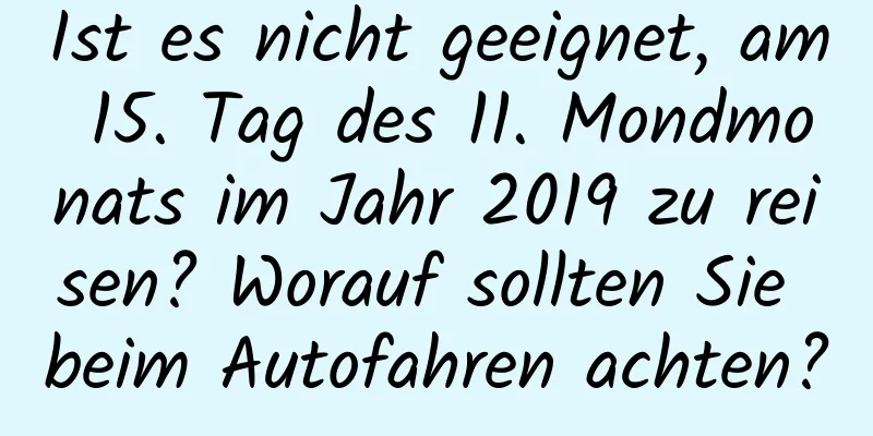 Ist es nicht geeignet, am 15. Tag des 11. Mondmonats im Jahr 2019 zu reisen? Worauf sollten Sie beim Autofahren achten?