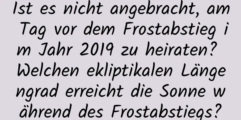 Ist es nicht angebracht, am Tag vor dem Frostabstieg im Jahr 2019 zu heiraten? Welchen ekliptikalen Längengrad erreicht die Sonne während des Frostabstiegs?