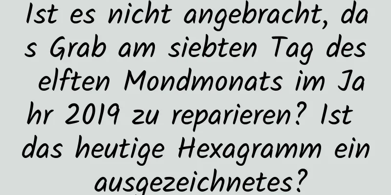 Ist es nicht angebracht, das Grab am siebten Tag des elften Mondmonats im Jahr 2019 zu reparieren? Ist das heutige Hexagramm ein ausgezeichnetes?