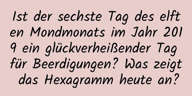 Ist der sechste Tag des elften Mondmonats im Jahr 2019 ein glückverheißender Tag für Beerdigungen? Was zeigt das Hexagramm heute an?