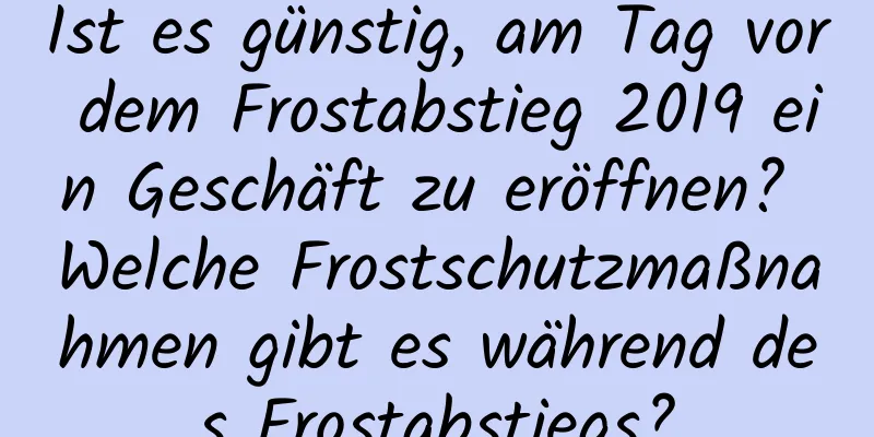 Ist es günstig, am Tag vor dem Frostabstieg 2019 ein Geschäft zu eröffnen? Welche Frostschutzmaßnahmen gibt es während des Frostabstiegs?