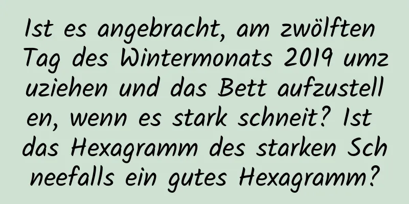 Ist es angebracht, am zwölften Tag des Wintermonats 2019 umzuziehen und das Bett aufzustellen, wenn es stark schneit? Ist das Hexagramm des starken Schneefalls ein gutes Hexagramm?