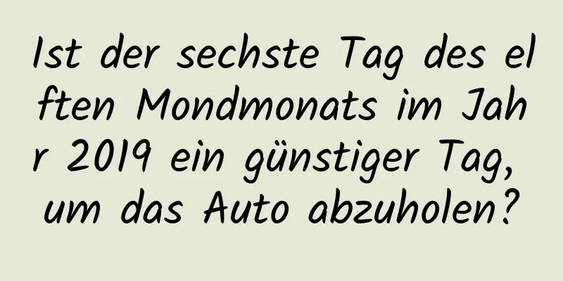 Ist der sechste Tag des elften Mondmonats im Jahr 2019 ein günstiger Tag, um das Auto abzuholen?