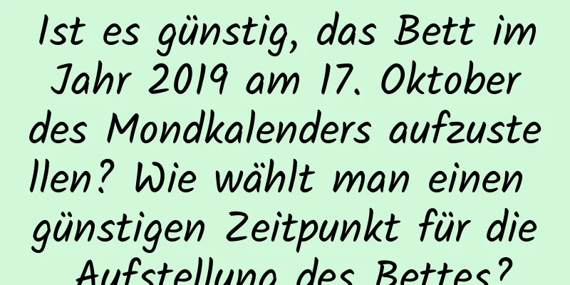 Ist es günstig, das Bett im Jahr 2019 am 17. Oktober des Mondkalenders aufzustellen? Wie wählt man einen günstigen Zeitpunkt für die Aufstellung des Bettes?