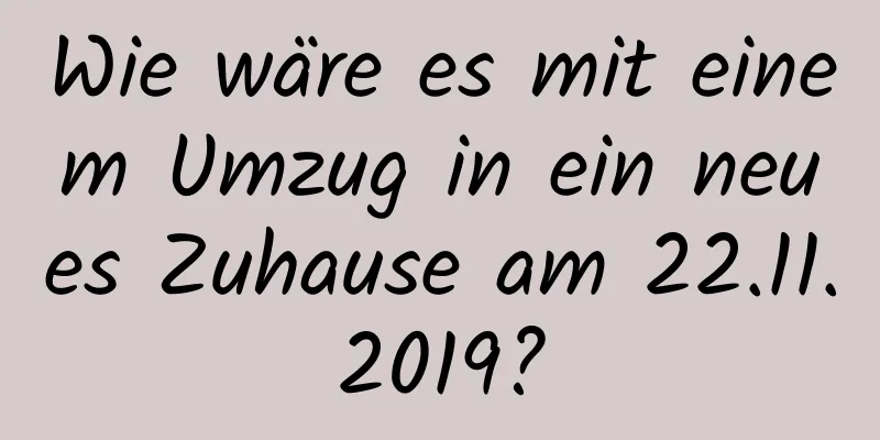 Wie wäre es mit einem Umzug in ein neues Zuhause am 22.11.2019?