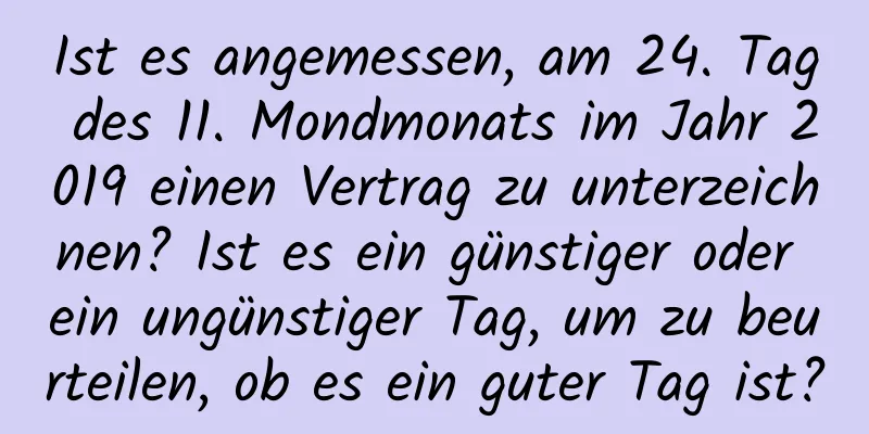 Ist es angemessen, am 24. Tag des 11. Mondmonats im Jahr 2019 einen Vertrag zu unterzeichnen? Ist es ein günstiger oder ein ungünstiger Tag, um zu beurteilen, ob es ein guter Tag ist?