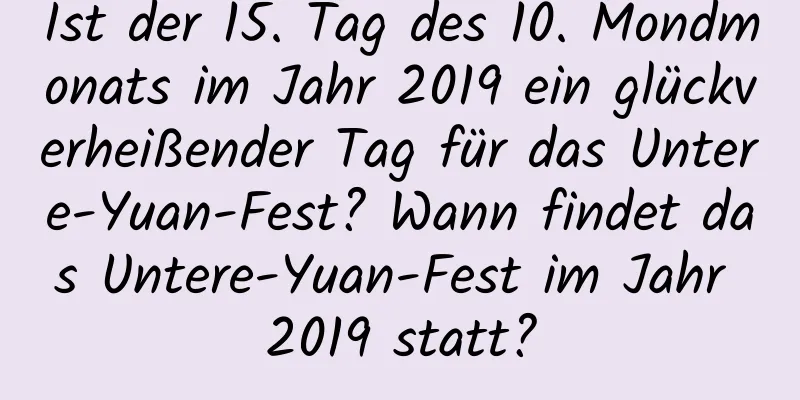 Ist der 15. Tag des 10. Mondmonats im Jahr 2019 ein glückverheißender Tag für das Untere-Yuan-Fest? Wann findet das Untere-Yuan-Fest im Jahr 2019 statt?