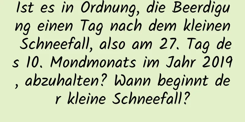 Ist es in Ordnung, die Beerdigung einen Tag nach dem kleinen Schneefall, also am 27. Tag des 10. Mondmonats im Jahr 2019, abzuhalten? Wann beginnt der kleine Schneefall?