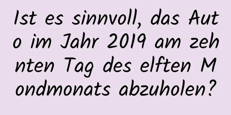 Ist es sinnvoll, das Auto im Jahr 2019 am zehnten Tag des elften Mondmonats abzuholen?