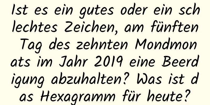 Ist es ein gutes oder ein schlechtes Zeichen, am fünften Tag des zehnten Mondmonats im Jahr 2019 eine Beerdigung abzuhalten? Was ist das Hexagramm für heute?