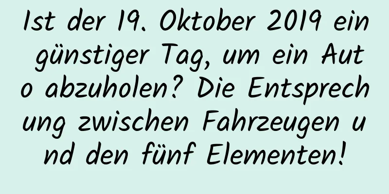 Ist der 19. Oktober 2019 ein günstiger Tag, um ein Auto abzuholen? Die Entsprechung zwischen Fahrzeugen und den fünf Elementen!