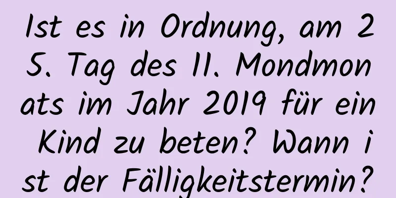 Ist es in Ordnung, am 25. Tag des 11. Mondmonats im Jahr 2019 für ein Kind zu beten? Wann ist der Fälligkeitstermin?