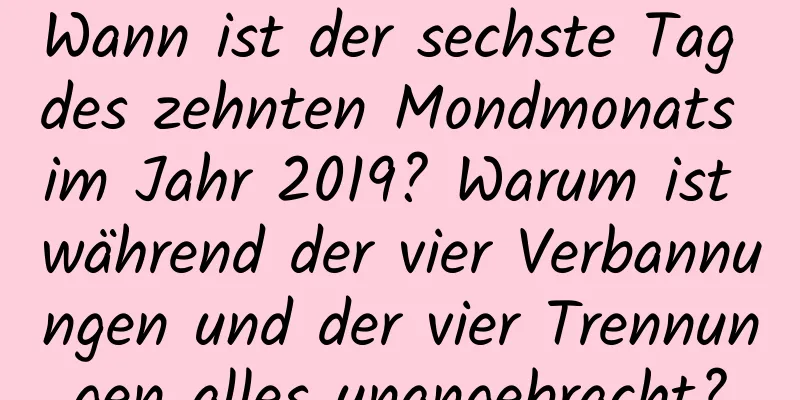 Wann ist der sechste Tag des zehnten Mondmonats im Jahr 2019? Warum ist während der vier Verbannungen und der vier Trennungen alles unangebracht?