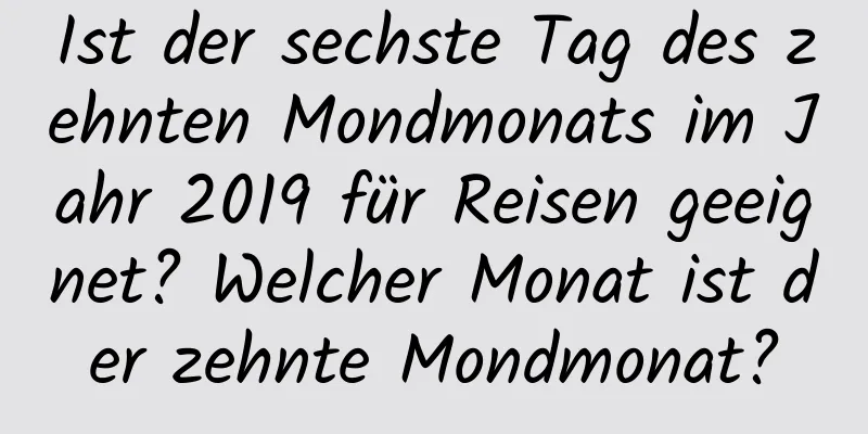 Ist der sechste Tag des zehnten Mondmonats im Jahr 2019 für Reisen geeignet? Welcher Monat ist der zehnte Mondmonat?