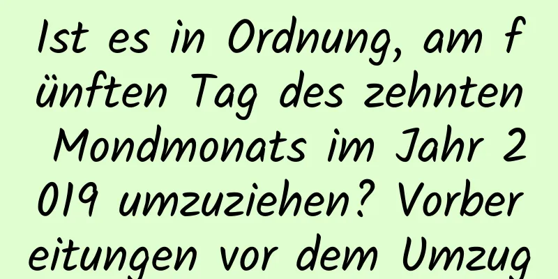 Ist es in Ordnung, am fünften Tag des zehnten Mondmonats im Jahr 2019 umzuziehen? Vorbereitungen vor dem Umzug