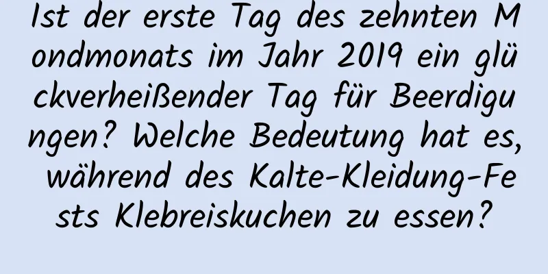 Ist der erste Tag des zehnten Mondmonats im Jahr 2019 ein glückverheißender Tag für Beerdigungen? Welche Bedeutung hat es, während des Kalte-Kleidung-Fests Klebreiskuchen zu essen?