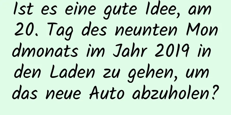 Ist es eine gute Idee, am 20. Tag des neunten Mondmonats im Jahr 2019 in den Laden zu gehen, um das neue Auto abzuholen?