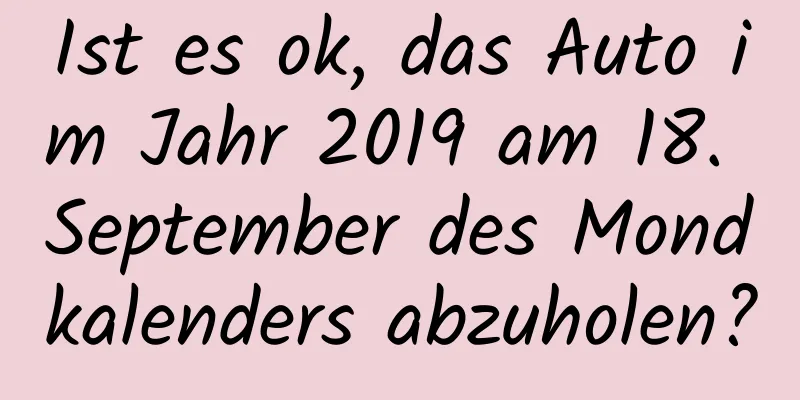 Ist es ok, das Auto im Jahr 2019 am 18. September des Mondkalenders abzuholen?