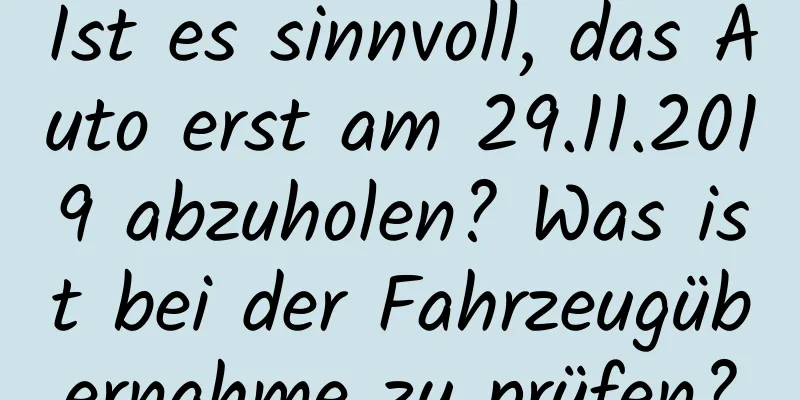 Ist es sinnvoll, das Auto erst am 29.11.2019 abzuholen? Was ist bei der Fahrzeugübernahme zu prüfen?