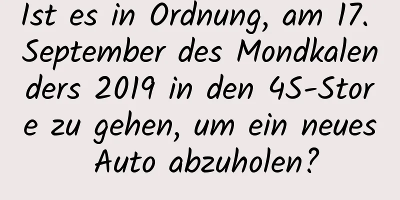 Ist es in Ordnung, am 17. September des Mondkalenders 2019 in den 4S-Store zu gehen, um ein neues Auto abzuholen?