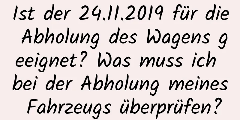 Ist der 24.11.2019 für die Abholung des Wagens geeignet? Was muss ich bei der Abholung meines Fahrzeugs überprüfen?