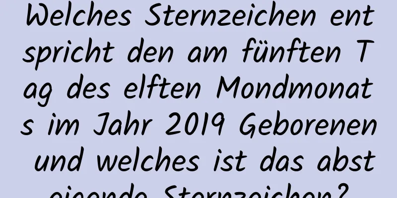 Welches Sternzeichen entspricht den am fünften Tag des elften Mondmonats im Jahr 2019 Geborenen und welches ist das absteigende Sternzeichen?