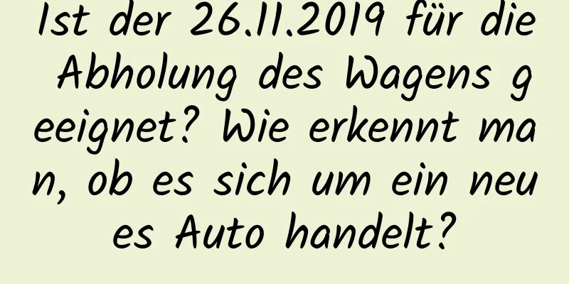 Ist der 26.11.2019 für die Abholung des Wagens geeignet? Wie erkennt man, ob es sich um ein neues Auto handelt?