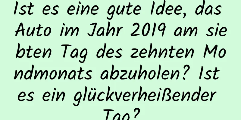 Ist es eine gute Idee, das Auto im Jahr 2019 am siebten Tag des zehnten Mondmonats abzuholen? Ist es ein glückverheißender Tag?