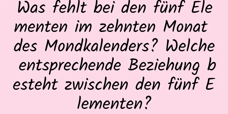 Was fehlt bei den fünf Elementen im zehnten Monat des Mondkalenders? Welche entsprechende Beziehung besteht zwischen den fünf Elementen?