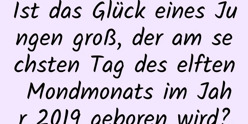 Ist das Glück eines Jungen groß, der am sechsten Tag des elften Mondmonats im Jahr 2019 geboren wird?